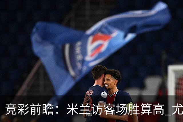 竞彩前瞻：米兰访客场胜算高 尤文图斯客场压制对手可期